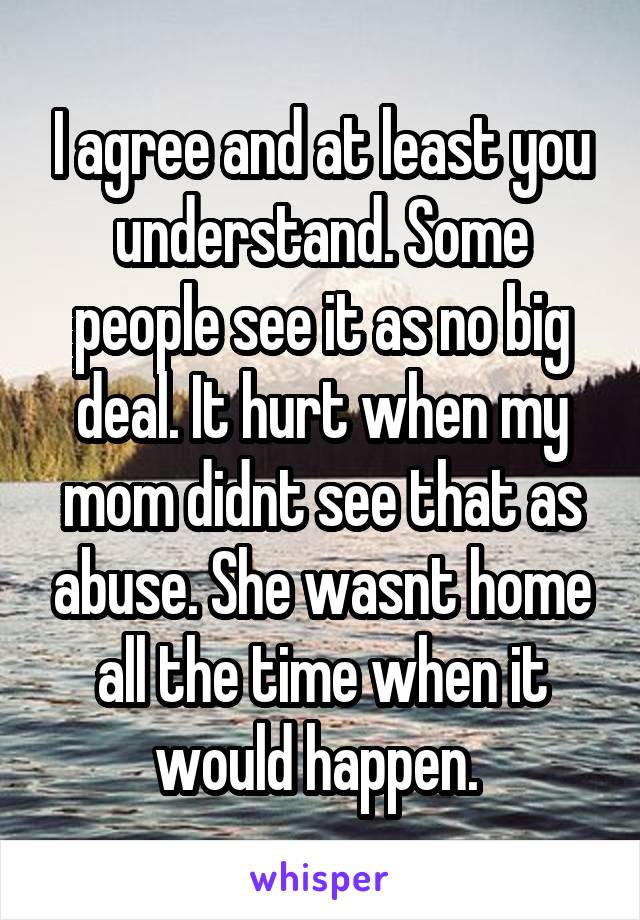 I agree and at least you understand. Some people see it as no big deal. It hurt when my mom didnt see that as abuse. She wasnt home all the time when it would happen. 