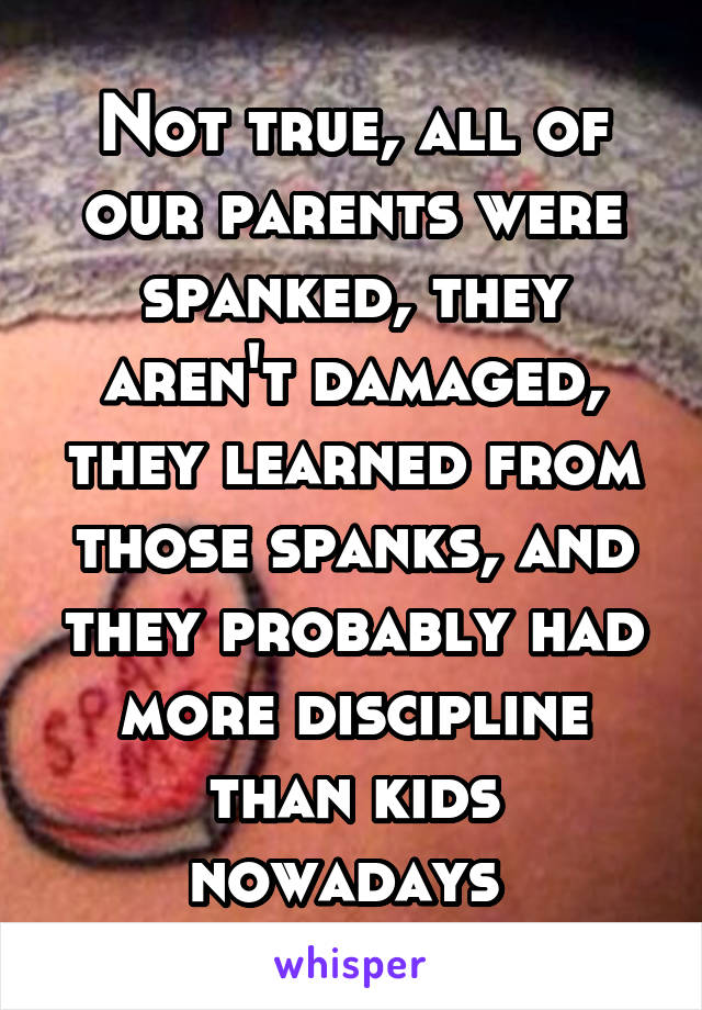 Not true, all of our parents were spanked, they aren't damaged, they learned from those spanks, and they probably had more discipline than kids nowadays 