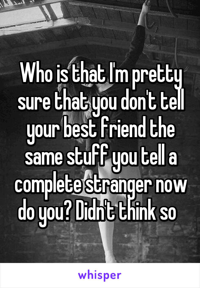 Who is that I'm pretty sure that you don't tell your best friend the same stuff you tell a complete stranger now do you? Didn't think so  