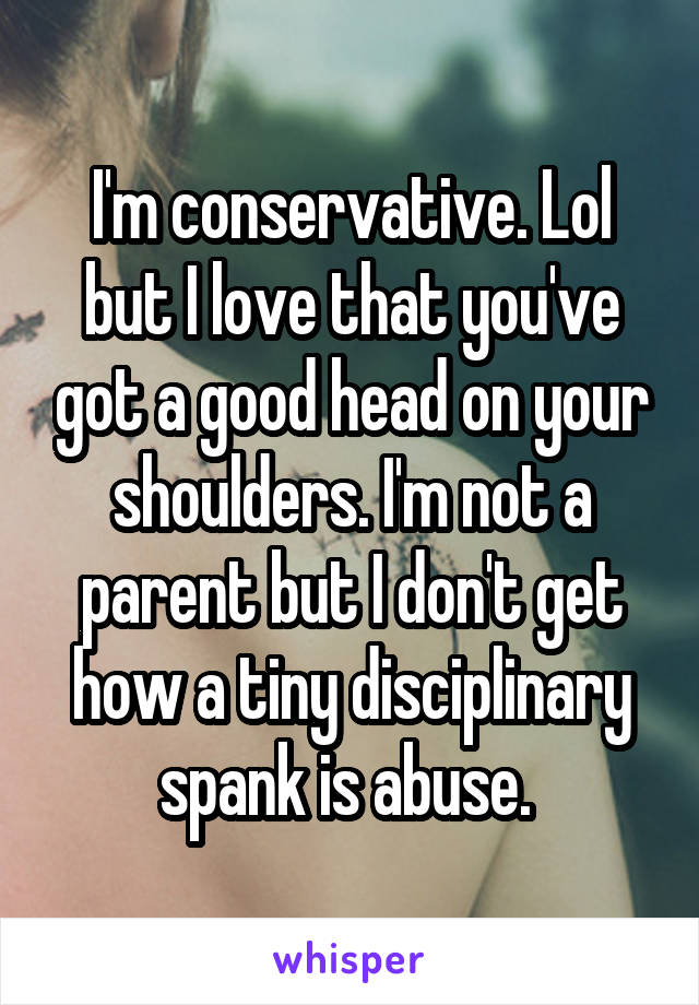 I'm conservative. Lol but I love that you've got a good head on your shoulders. I'm not a parent but I don't get how a tiny disciplinary spank is abuse. 