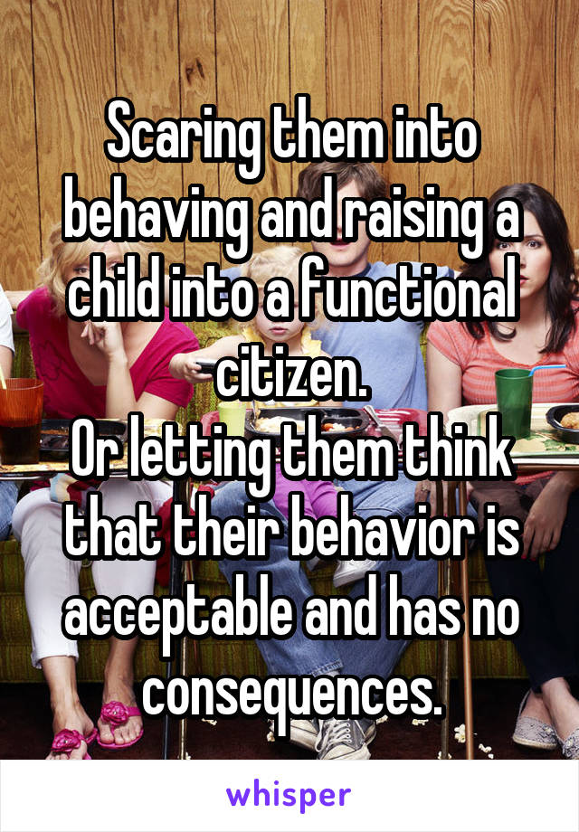 Scaring them into behaving and raising a child into a functional citizen.
Or letting them think that their behavior is acceptable and has no consequences.