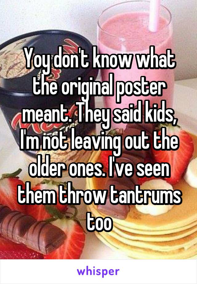 Yoy don't know what the original poster meant. They said kids, I'm not leaving out the older ones. I've seen them throw tantrums too