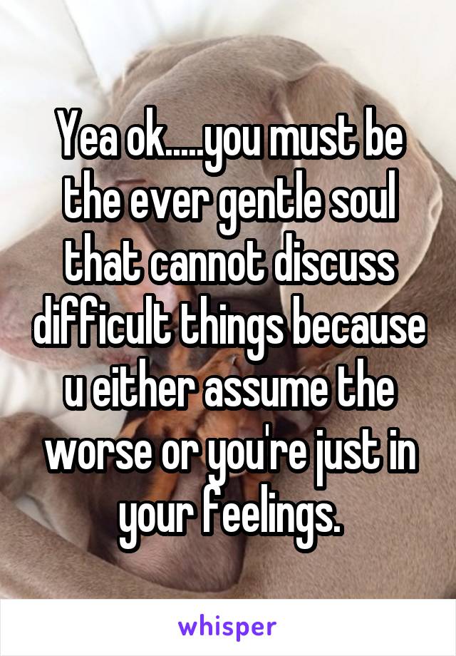 Yea ok.....you must be the ever gentle soul that cannot discuss difficult things because u either assume the worse or you're just in your feelings.