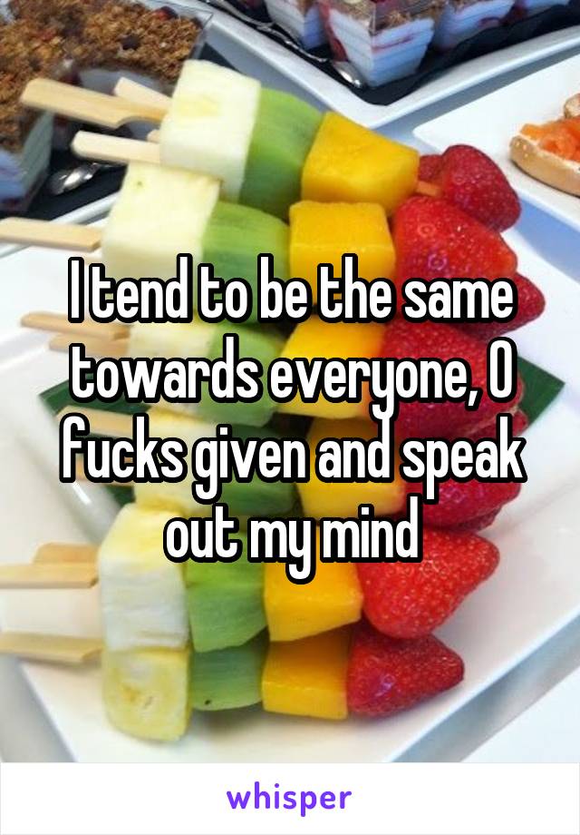 I tend to be the same towards everyone, 0 fucks given and speak out my mind