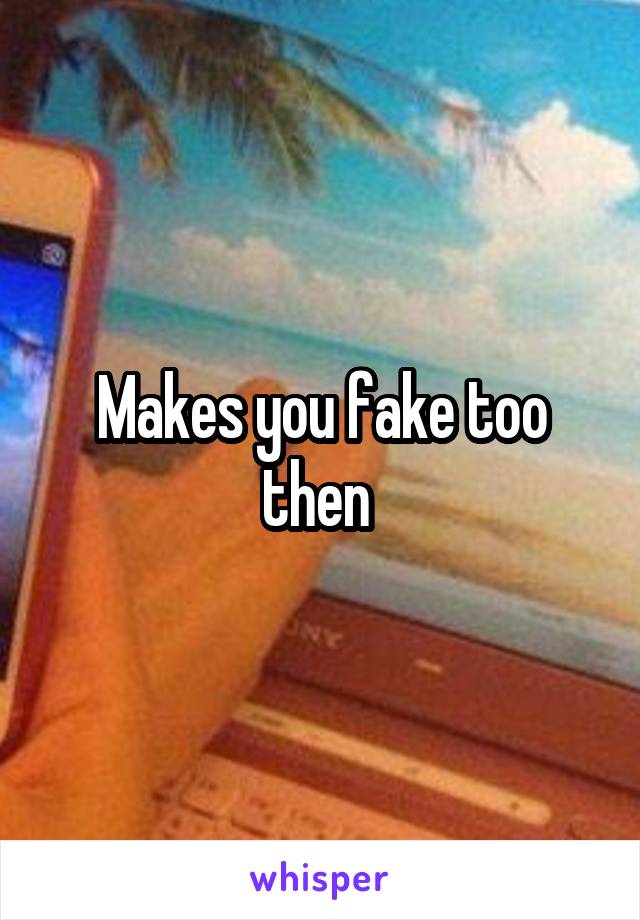 Makes you fake too then 