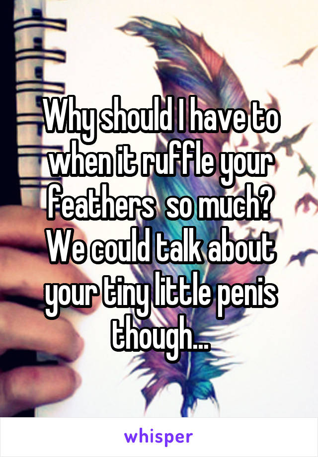 Why should I have to when it ruffle your feathers  so much?
We could talk about your tiny little penis though...