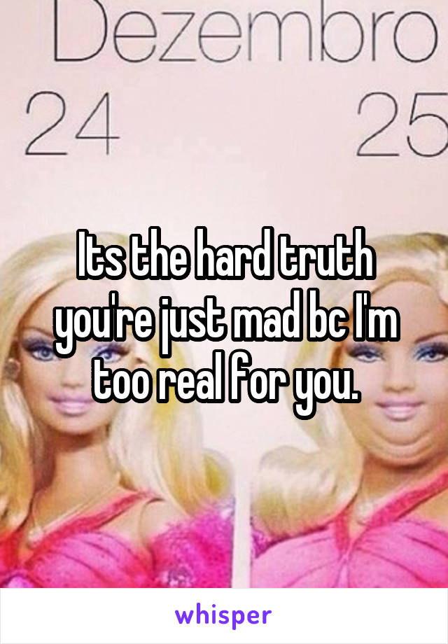 Its the hard truth you're just mad bc I'm too real for you.