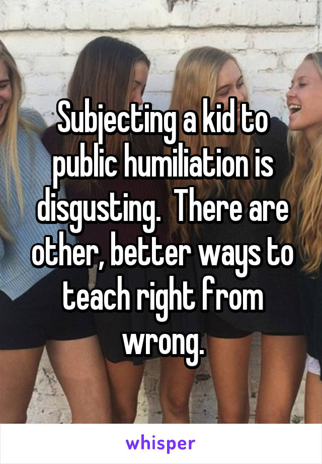 Subjecting a kid to public humiliation is disgusting.  There are other, better ways to teach right from wrong.