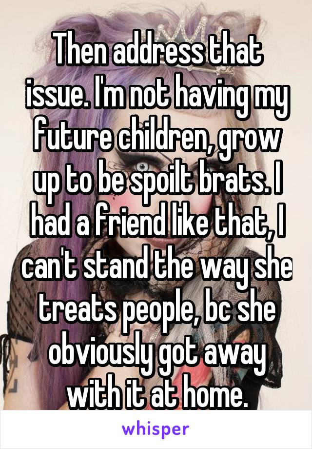 Then address that issue. I'm not having my future children, grow up to be spoilt brats. I had a friend like that, I can't stand the way she treats people, bc she obviously got away with it at home.