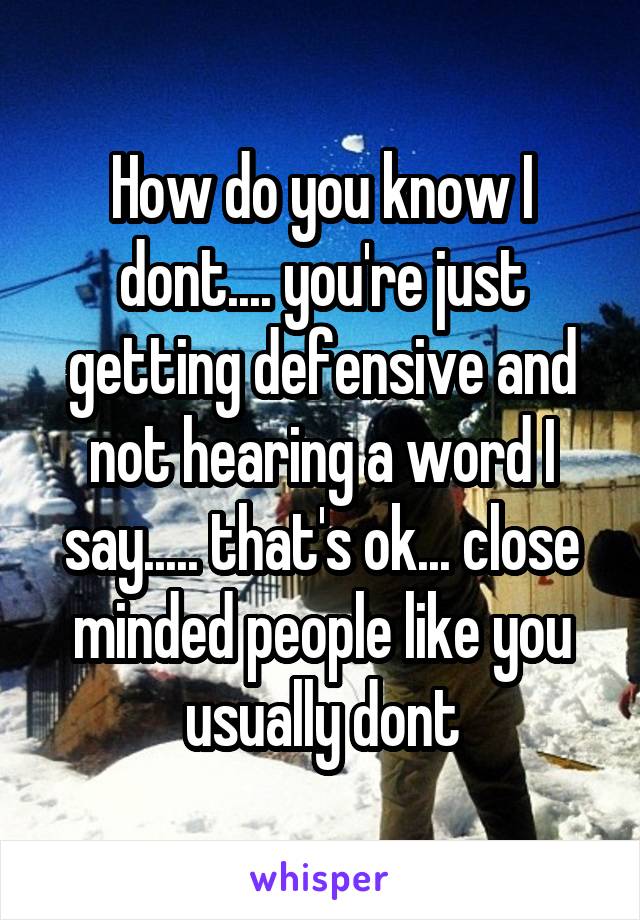 How do you know I dont.... you're just getting defensive and not hearing a word I say..... that's ok... close minded people like you usually dont