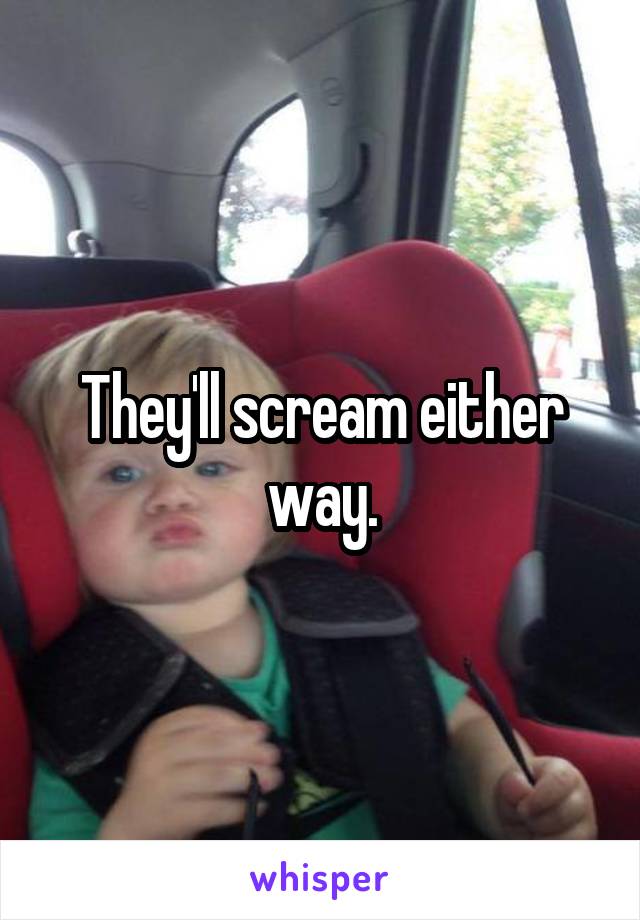 They'll scream either way.