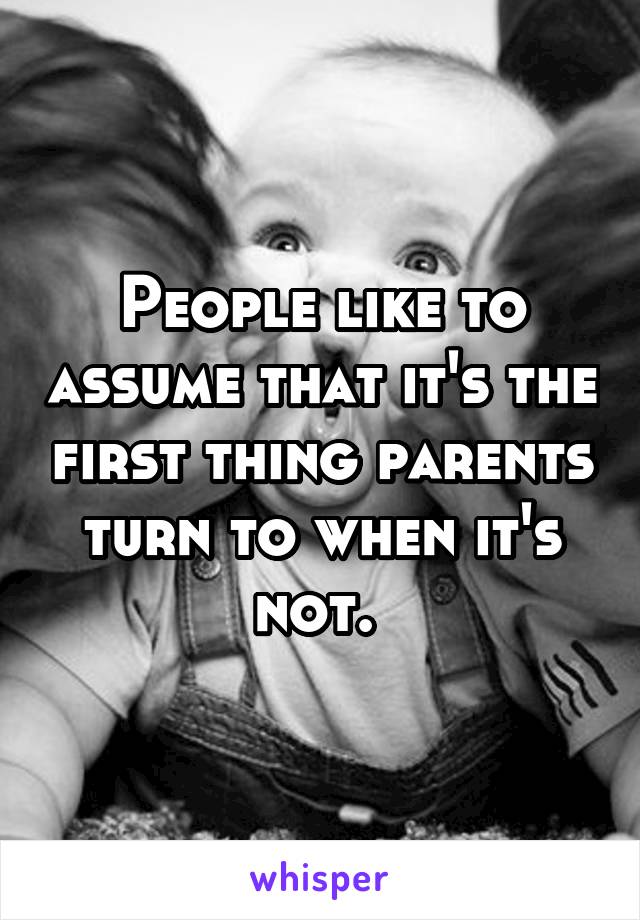 People like to assume that it's the first thing parents turn to when it's not. 