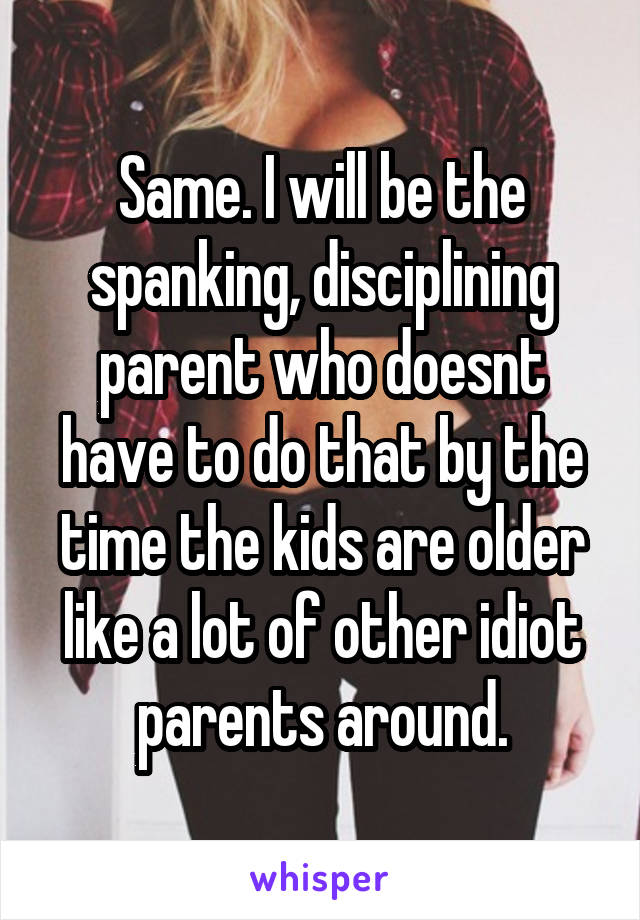 Same. I will be the spanking, disciplining parent who doesnt have to do that by the time the kids are older like a lot of other idiot parents around.