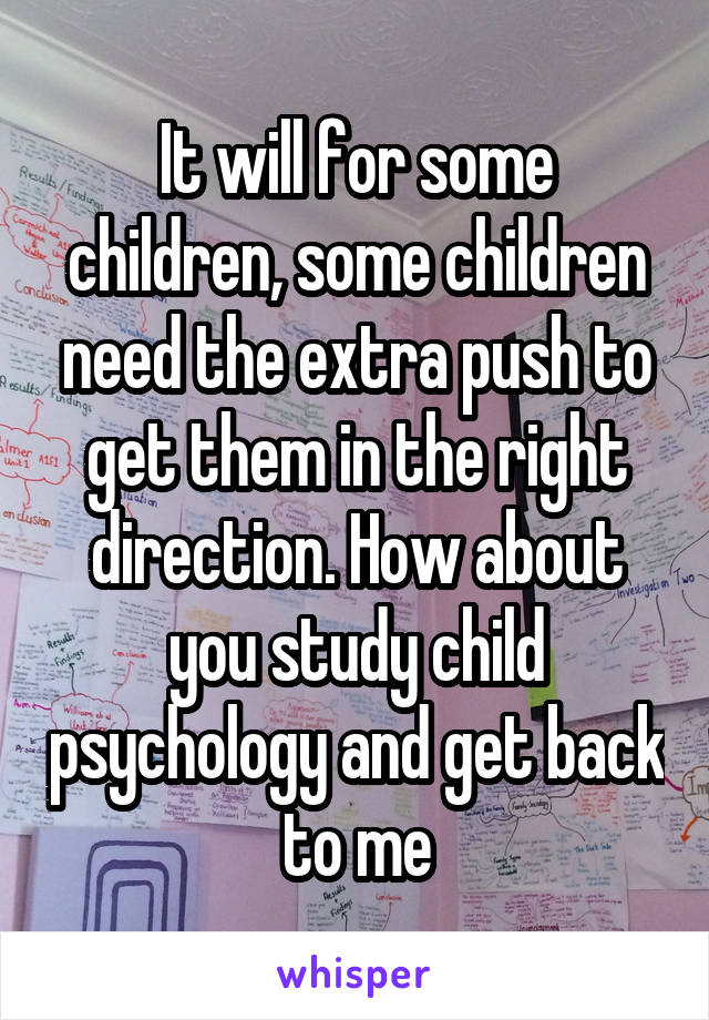 It will for some children, some children need the extra push to get them in the right direction. How about you study child psychology and get back to me