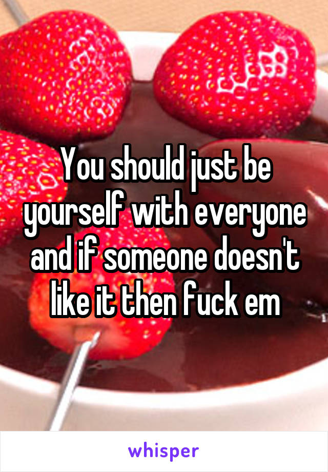 You should just be yourself with everyone and if someone doesn't like it then fuck em