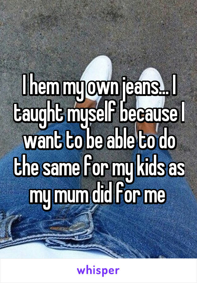 I hem my own jeans... I taught myself because I want to be able to do the same for my kids as my mum did for me 