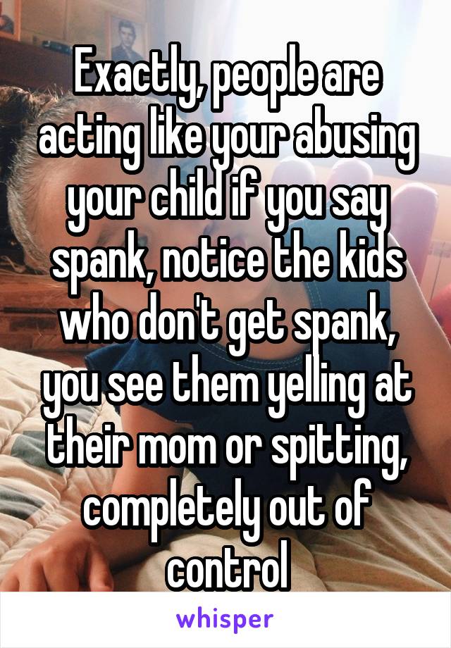 Exactly, people are acting like your abusing your child if you say spank, notice the kids who don't get spank, you see them yelling at their mom or spitting, completely out of control