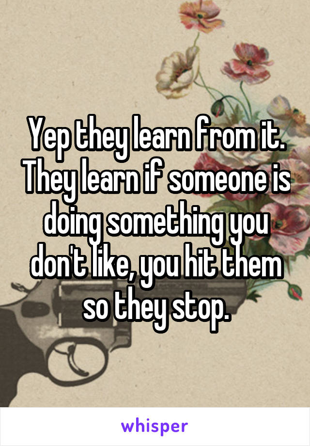 Yep they learn from it. They learn if someone is doing something you don't like, you hit them so they stop.