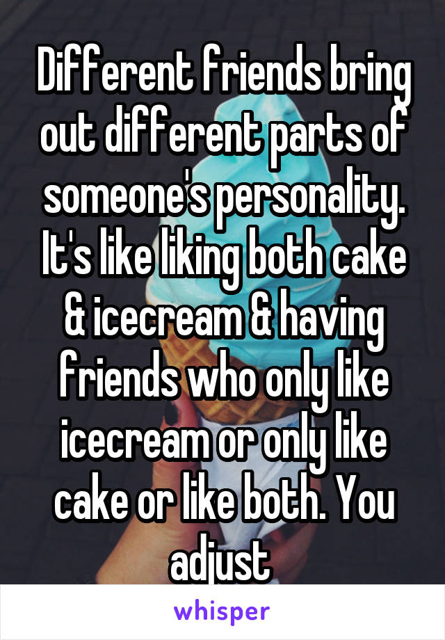 Different friends bring out different parts of someone's personality. It's like liking both cake & icecream & having friends who only like icecream or only like cake or like both. You adjust 