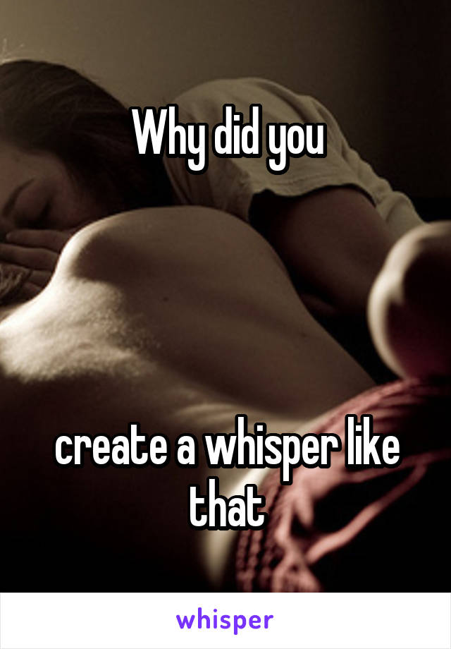 Why did you




create a whisper like that