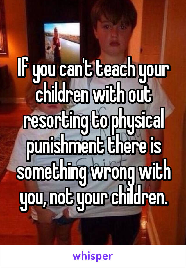 If you can't teach your children with out resorting to physical punishment there is something wrong with you, not your children.