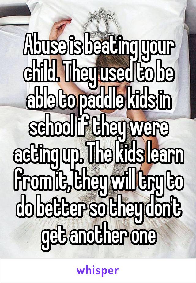 Abuse is beating your child. They used to be able to paddle kids in school if they were acting up. The kids learn from it, they will try to do better so they don't get another one