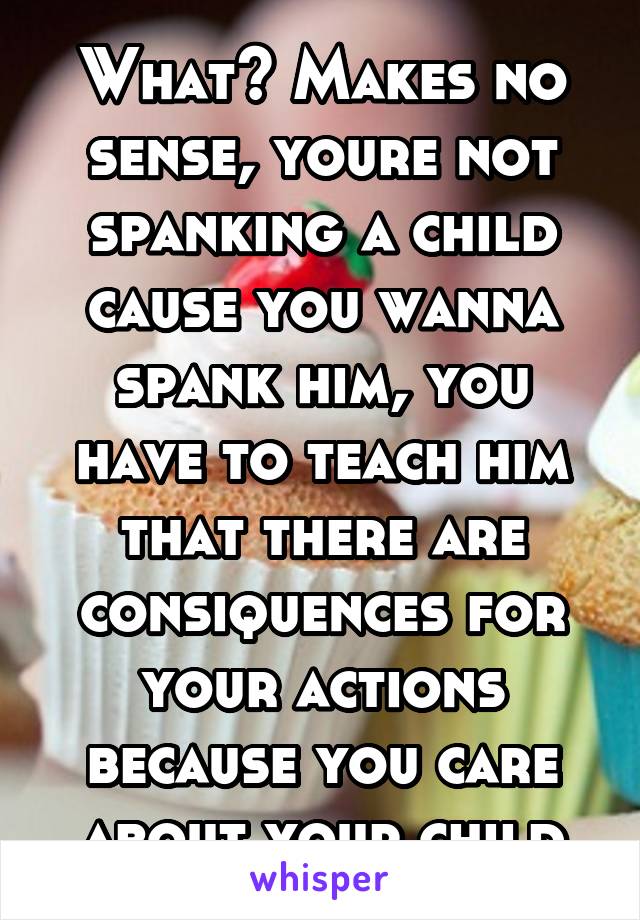 What? Makes no sense, youre not spanking a child cause you wanna spank him, you have to teach him that there are consiquences for your actions because you care about your child