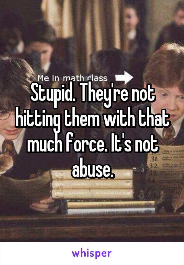 Stupid. They're not hitting them with that much force. It's not abuse.