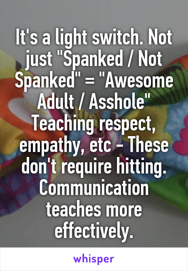 It's a light switch. Not just "Spanked / Not Spanked" = "Awesome Adult / Asshole"
Teaching respect, empathy, etc - These don't require hitting.
Communication teaches more effectively.