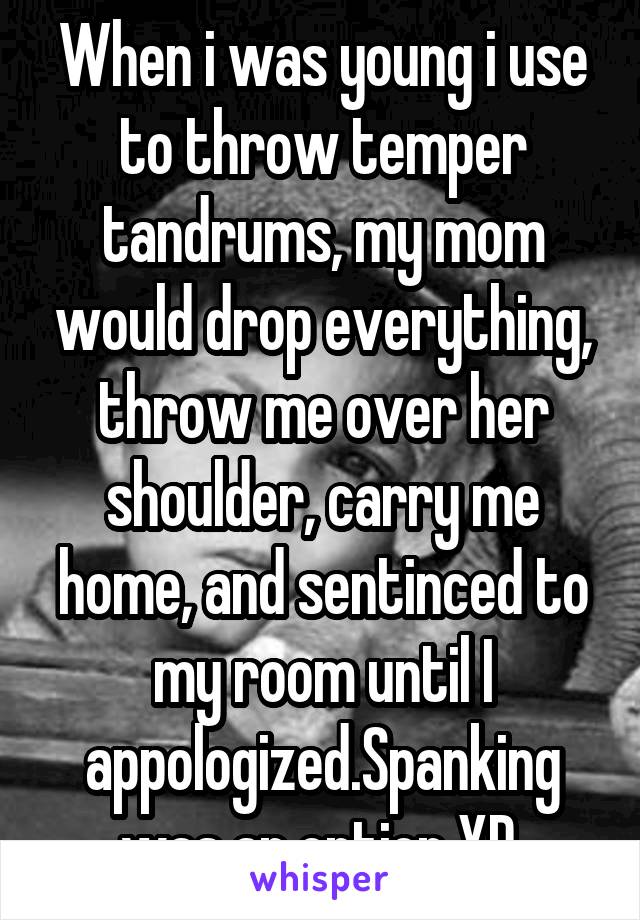 When i was young i use to throw temper tandrums, my mom would drop everything, throw me over her shoulder, carry me home, and sentinced to my room until I appologized.Spanking was an option XD 