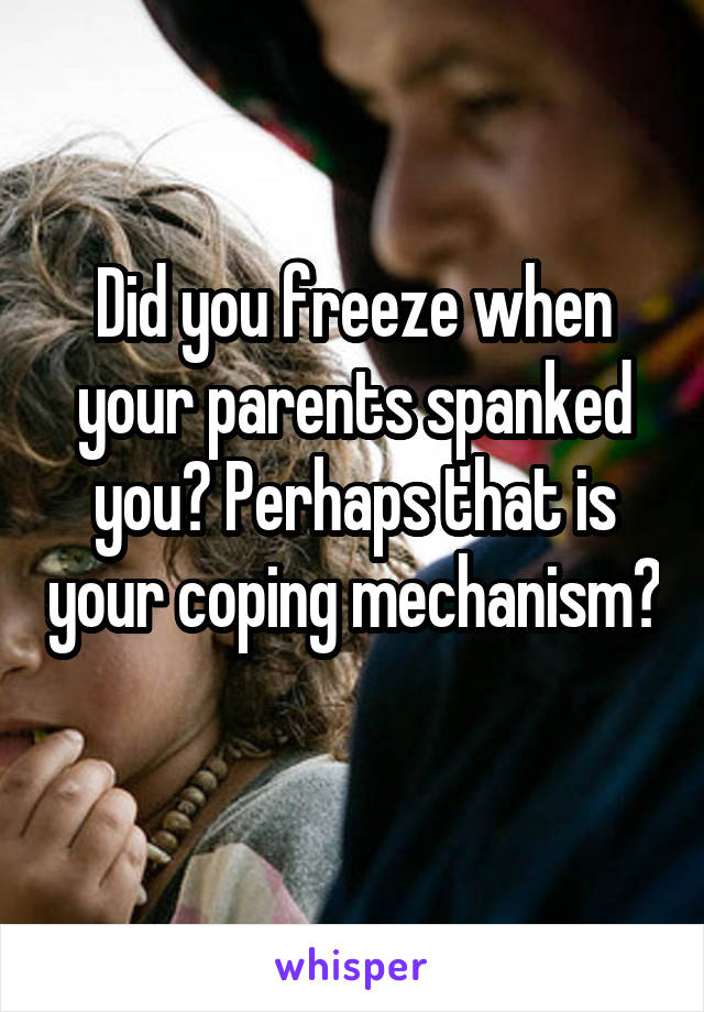 Did you freeze when your parents spanked you? Perhaps that is your coping mechanism? 