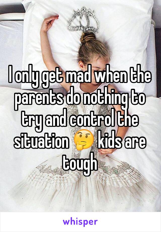 I only get mad when the parents do nothing to try and control the situation 🤔 kids are tough 