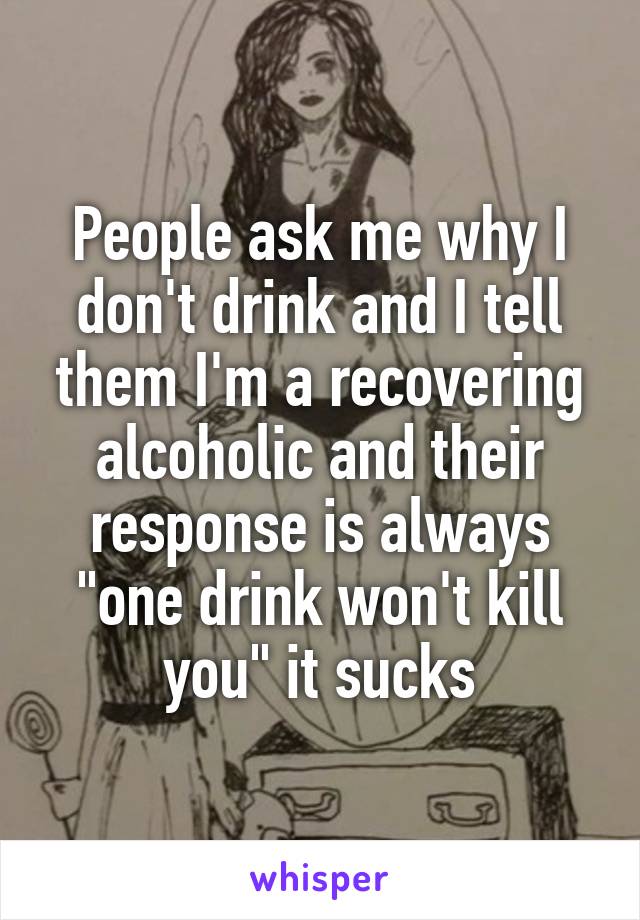 People ask me why I don't drink and I tell them I'm a recovering alcoholic and their response is always "one drink won't kill you" it sucks