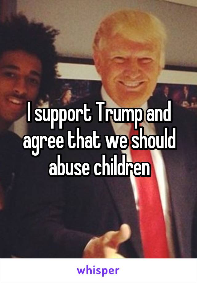 I support Trump and agree that we should abuse children