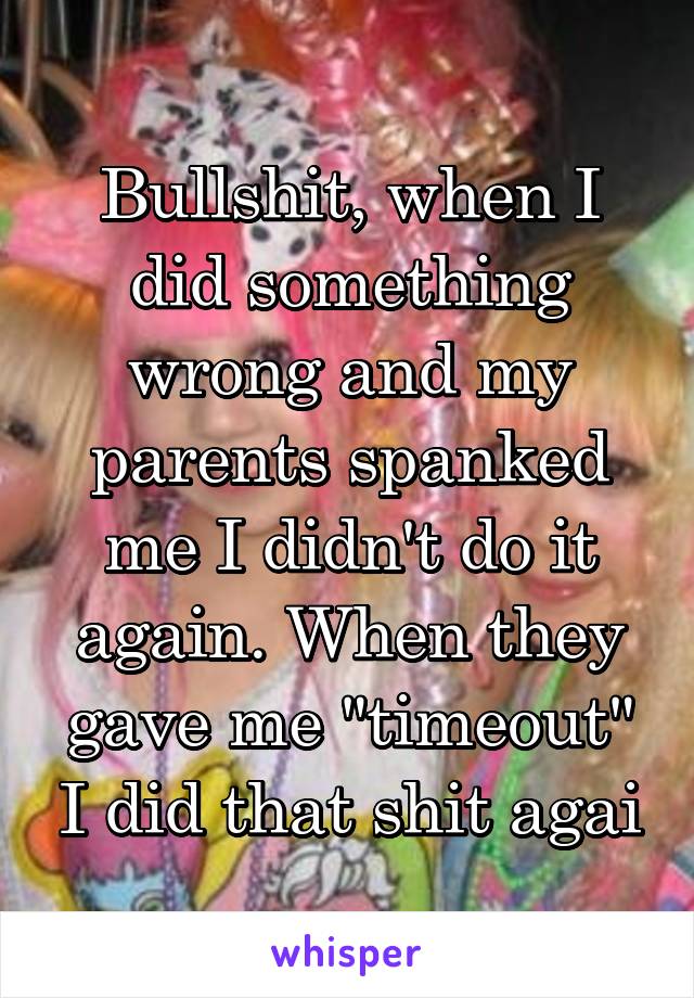 Bullshit, when I did something wrong and my parents spanked me I didn't do it again. When they gave me "timeout" I did that shit agai