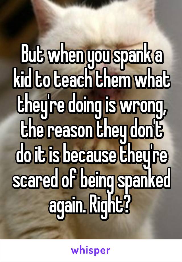 But when you spank a kid to teach them what they're doing is wrong, the reason they don't do it is because they're scared of being spanked again. Right? 