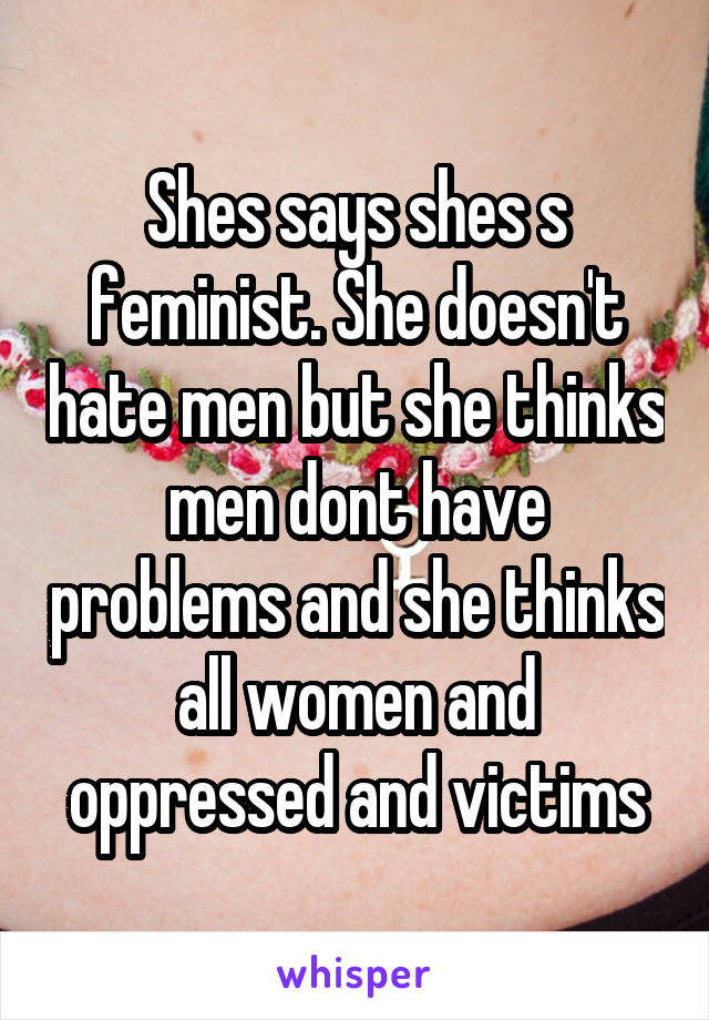 Shes says shes s feminist. She doesn't hate men but she thinks men dont have problems and she thinks all women and oppressed and victims