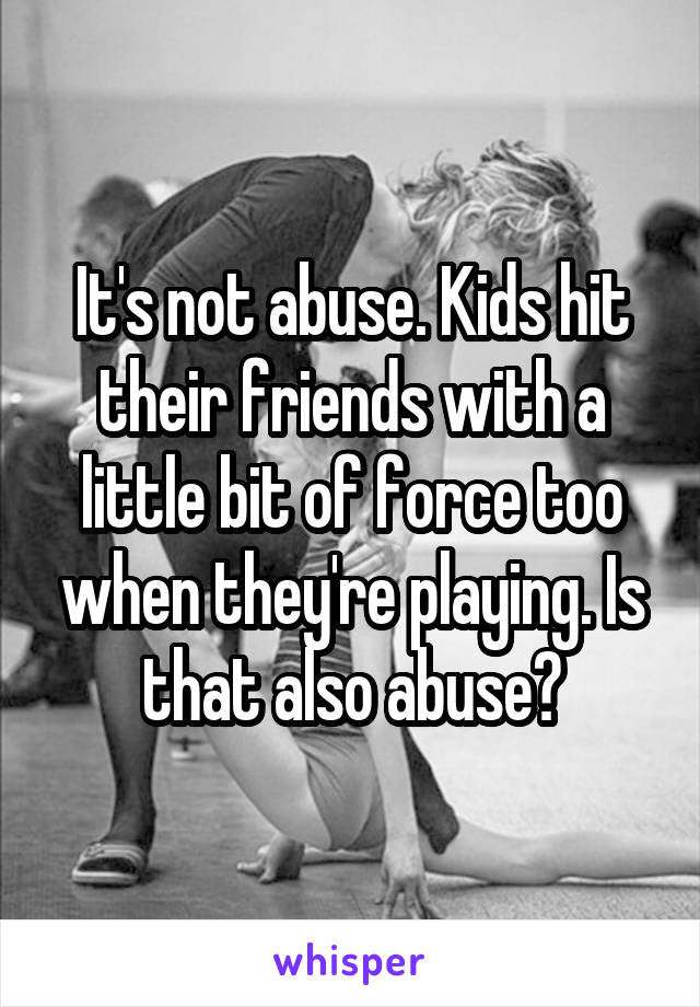 It's not abuse. Kids hit their friends with a little bit of force too when they're playing. Is that also abuse?