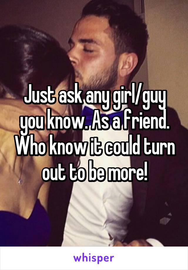 Just ask any girl/guy you know. As a friend. Who know it could turn out to be more!