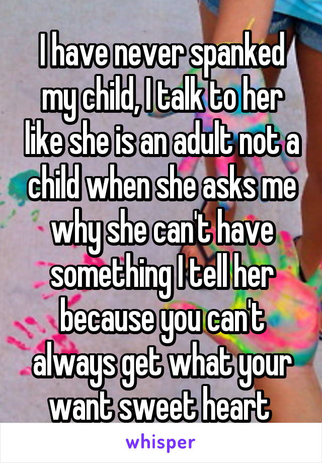 I have never spanked my child, I talk to her like she is an adult not a child when she asks me why she can't have something I tell her because you can't always get what your want sweet heart 