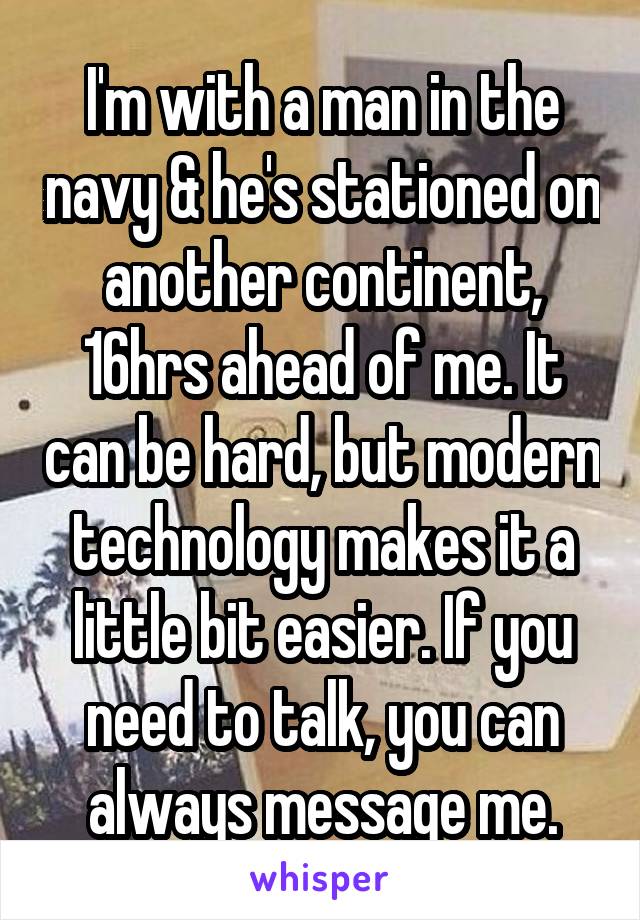 I'm with a man in the navy & he's stationed on another continent, 16hrs ahead of me. It can be hard, but modern technology makes it a little bit easier. If you need to talk, you can always message me.