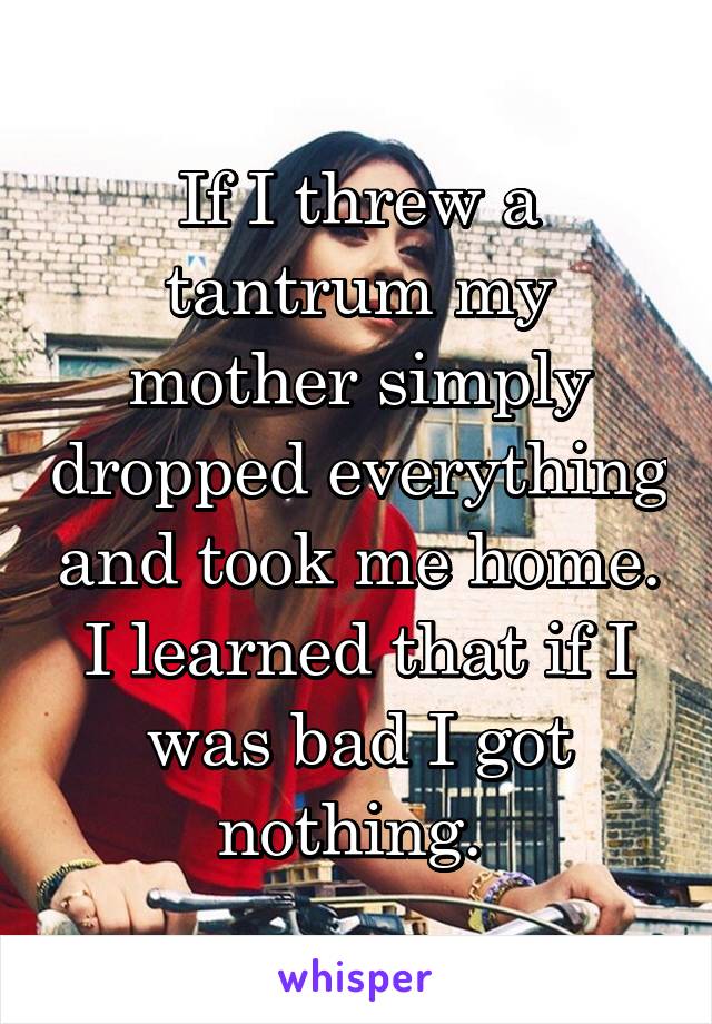 If I threw a tantrum my mother simply dropped everything and took me home. I learned that if I was bad I got nothing. 