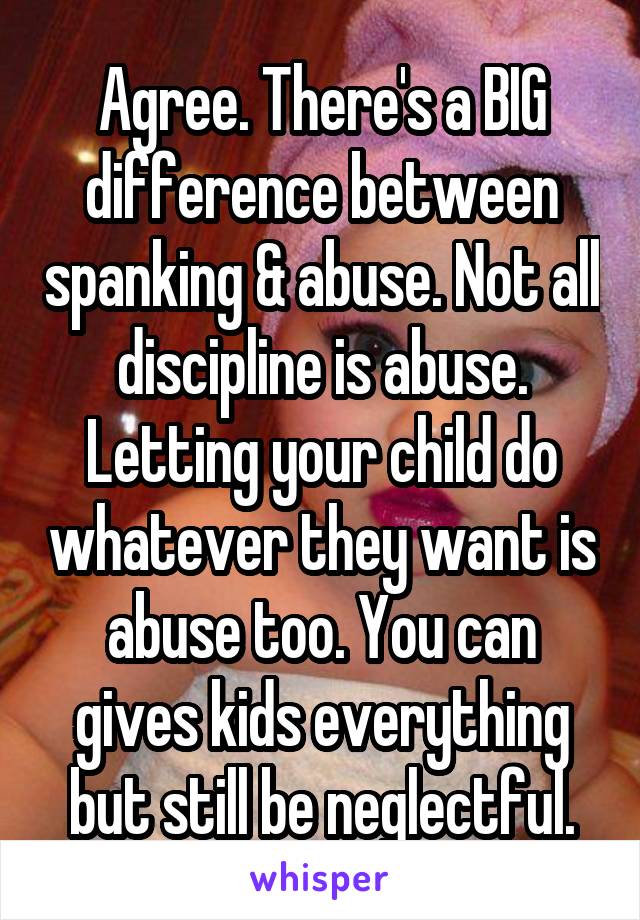 Agree. There's a BIG difference between spanking & abuse. Not all discipline is abuse. Letting your child do whatever they want is abuse too. You can gives kids everything but still be neglectful.