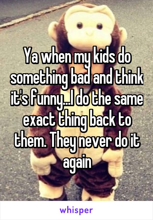 Ya when my kids do something bad and think it's funny...I do the same exact thing back to them. They never do it again