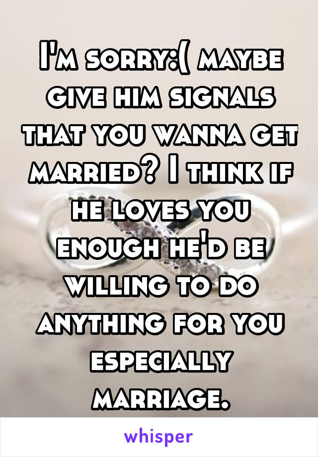 I'm sorry:( maybe give him signals that you wanna get married? I think if he loves you enough he'd be willing to do anything for you especially marriage.