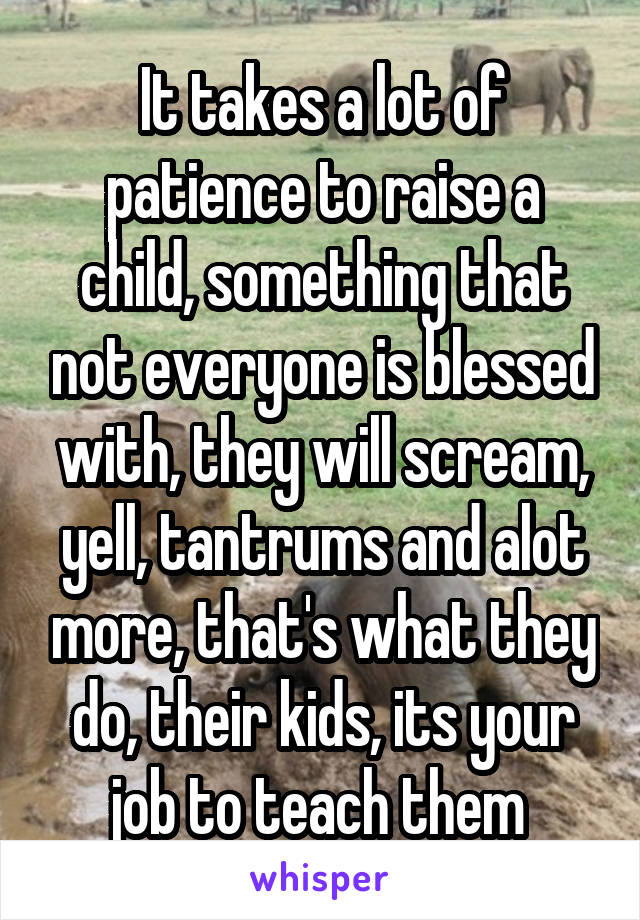 It takes a lot of patience to raise a child, something that not everyone is blessed with, they will scream, yell, tantrums and alot more, that's what they do, their kids, its your job to teach them 