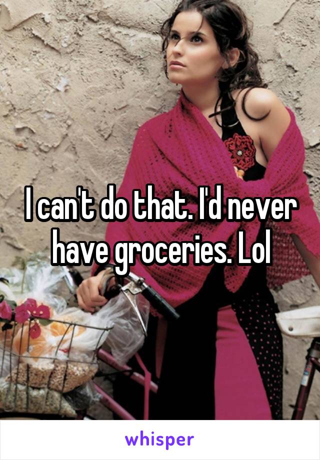 I can't do that. I'd never have groceries. Lol