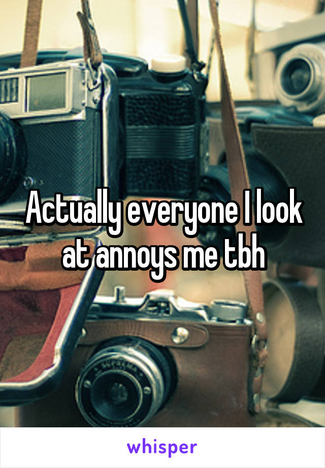 Actually everyone I look at annoys me tbh