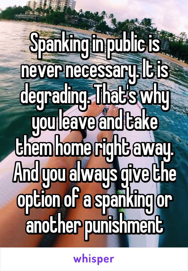 Spanking in public is never necessary. It is degrading. That's why you leave and take them home right away. And you always give the option of a spanking or another punishment