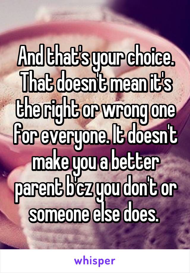 And that's your choice. That doesn't mean it's the right or wrong one for everyone. It doesn't make you a better parent b'cz you don't or someone else does. 